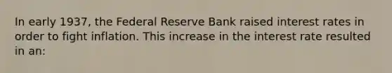 In early 1937, the Federal Reserve Bank raised interest rates in order to fight inflation. This increase in the interest rate resulted in an: