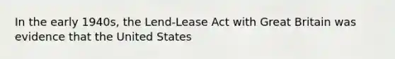 In the early 1940s, the Lend-Lease Act with Great Britain was evidence that the United States