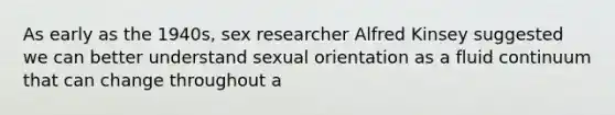 As early as the 1940s, sex researcher Alfred Kinsey suggested we can better understand sexual orientation as a fluid continuum that can change throughout a