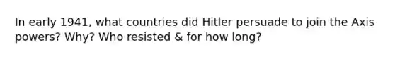 In early 1941, what countries did Hitler persuade to join the Axis powers? Why? Who resisted & for how long?