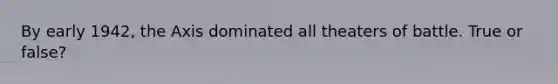 By early 1942, the Axis dominated all theaters of battle. True or false?