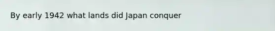 By early 1942 what lands did Japan conquer