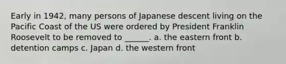 Early in 1942, many persons of Japanese descent living on the Pacific Coast of the US were ordered by President Franklin Roosevelt to be removed to ______. a. the eastern front b. detention camps c. Japan d. the western front