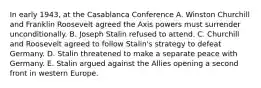 In early 1943, at the Casablanca Conference A. Winston Churchill and Franklin Roosevelt agreed the Axis powers must surrender unconditionally. B. Joseph Stalin refused to attend. C. Churchill and Roosevelt agreed to follow Stalin's strategy to defeat Germany. D. Stalin threatened to make a separate peace with Germany. E. Stalin argued against the Allies opening a second front in western Europe.