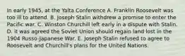 In early 1945, at the Yalta Conference A. Franklin Roosevelt was too ill to attend. B. Joseph Stalin withdrew a promise to enter the Pacific war. C. Winston Churchill left early in a dispute with Stalin. D. it was agreed the Soviet Union should regain land lost in the 1904 Russo-Japanese War. E. Joseph Stalin refused to agree to Roosevelt and Churchill's plans for the United Nations.