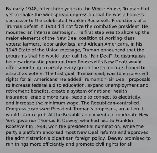 By early 1948, after three years in the White House, Truman had yet to shake the widespread impression that he was a hapless successor to the celebrated Franklin Roosevelt. Predictions of a Truman defeat in 1948 did not faze the combative president. He mounted an intense campaign. His first step was to shore up the major elements of the New Deal coalition of working-class voters: farmers, labor unionists, and African Americans. In his 1948 State of the Union message, Truman announced that the programs that he would later call his "Fair Deal" (to distinguish his new domestic program from Roosevelt's New Deal) would offer something to nearly every group the Democrats hoped to attract as voters. The first goal, Truman said, was to ensure civil rights for all Americans. He added Truman's "Fair Deal" proposals to increase federal aid to education, expand unemployment and retirement benefits, create a system of national health insurance, enable more rural people to connect to electricity, and increase the minimum wage. The Republican-controlled Congress dismissed President Truman's proposals, an action it would later regret. At the Republican convention, moderate New York governor Thomas E. Dewey, who had lost to Franklin Roosevelt in 1944, won the presidential nomination. While the party's platform endorsed most New Deal reforms and approved the administration's bipartisan foreign policy, Dewey promised to run things more efficiently and promote civil rights for all.