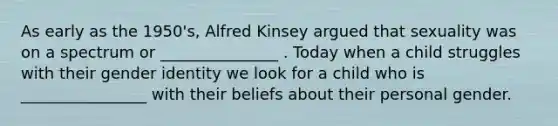 As early as the 1950's, Alfred Kinsey argued that sexuality was on a spectrum or _______________ . Today when a child struggles with their gender identity we look for a child who is ________________ with their beliefs about their personal gender.