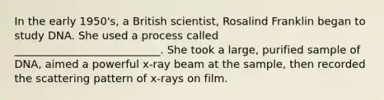 In the early 1950's, a British scientist, Rosalind Franklin began to study DNA. She used a process called ___________________________. She took a large, purified sample of DNA, aimed a powerful x-ray beam at the sample, then recorded the scattering pattern of x-rays on film.