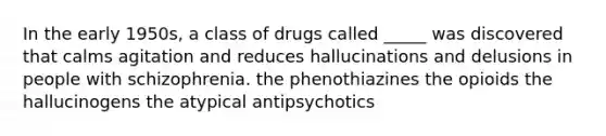 In the early 1950s, a class of drugs called _____ was discovered that calms agitation and reduces hallucinations and delusions in people with schizophrenia. the phenothiazines the opioids the hallucinogens the atypical antipsychotics