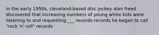 in the early 1950s, cleveland-based disc jockey alan freed discovered that increasing numbers of young white kids were listening to and requesting ___ records-records he began to call "rock 'n' roll" records