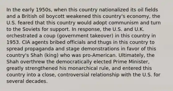 In the early 1950s, when this country nationalized its oil fields and a British oil boycott weakened this country's economy, the U.S. feared that this country would adopt communism and turn to the Soviets for support. In response, the U.S. and U.K. orchestrated a coup (government takeover) in this country in 1953. CIA agents bribed officials and thugs in this country to spread propaganda and stage demonstrations in favor of this country's Shah (king) who was pro-American. Ultimately, the Shah overthrew the democratically elected Prime Minister, greatly strengthened his monarchical rule, and entered this country into a close, controversial relationship with the U.S. for several decades.