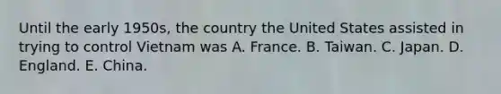 Until the early 1950s, the country the United States assisted in trying to control Vietnam was A. France. B. Taiwan. C. Japan. D. England. E. China.