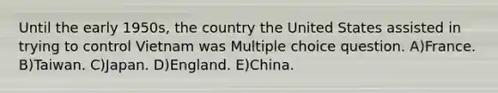 Until the early 1950s, the country the United States assisted in trying to control Vietnam was Multiple choice question. A)France. B)Taiwan. C)Japan. D)England. E)China.