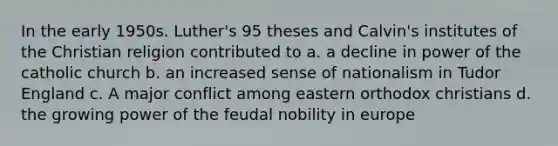 In the early 1950s. Luther's 95 theses and Calvin's institutes of the Christian religion contributed to a. a decline in power of the catholic church b. an increased sense of nationalism in Tudor England c. A major conflict among eastern orthodox christians d. the growing power of the feudal nobility in europe