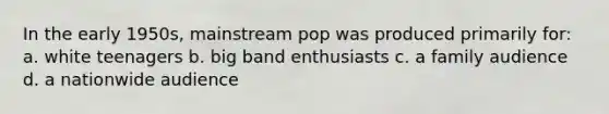 In the early 1950s, mainstream pop was produced primarily for: a. white teenagers b. big band enthusiasts c. a family audience d. a nationwide audience