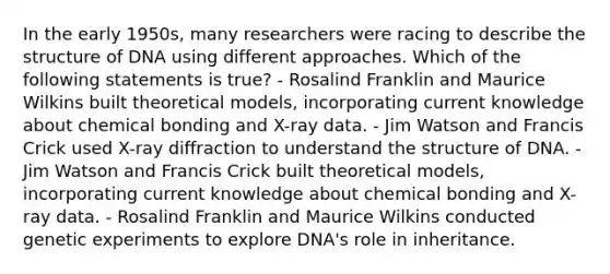 In the early 1950s, many researchers were racing to describe the structure of DNA using different approaches. Which of the following statements is true? - Rosalind Franklin and Maurice Wilkins built theoretical models, incorporating current knowledge about chemical bonding and X-ray data. - Jim Watson and Francis Crick used X-ray diffraction to understand the structure of DNA. - Jim Watson and Francis Crick built theoretical models, incorporating current knowledge about chemical bonding and X-ray data. - Rosalind Franklin and Maurice Wilkins conducted genetic experiments to explore DNA's role in inheritance.