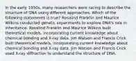 In the early 1950s, many researchers were racing to describe the structure of DNA using different approaches. Which of the following statements is true? Rosalind Franklin and Maurice Wilkins conducted genetic experiments to explore DNA's role in inheritance. Rosalind Franklin and Maurice Wilkins built theoretical models, incorporating current knowledge about chemical bonding and X-ray data. Jim Watson and Francis Crick built theoretical models, incorporating current knowledge about chemical bonding and X-ray data. Jim Watson and Francis Crick used X-ray diffraction to understand the structure of DNA.