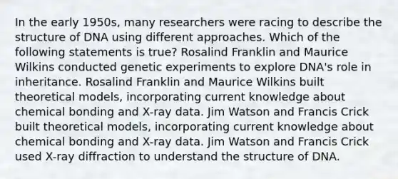 In the early 1950s, many researchers were racing to describe the structure of DNA using different approaches. Which of the following statements is true? Rosalind Franklin and Maurice Wilkins conducted genetic experiments to explore DNA's role in inheritance. Rosalind Franklin and Maurice Wilkins built theoretical models, incorporating current knowledge about chemical bonding and X-ray data. Jim Watson and Francis Crick built theoretical models, incorporating current knowledge about chemical bonding and X-ray data. Jim Watson and Francis Crick used X-ray diffraction to understand the structure of DNA.