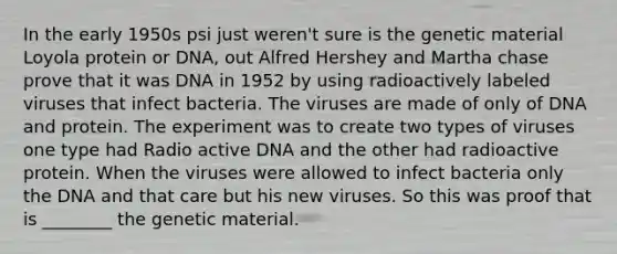 In the early 1950s psi just weren't sure is the genetic material Loyola protein or DNA, out Alfred Hershey and Martha chase prove that it was DNA in 1952 by using radioactively labeled viruses that infect bacteria. The viruses are made of only of DNA and protein. The experiment was to create two types of viruses one type had Radio active DNA and the other had radioactive protein. When the viruses were allowed to infect bacteria only the DNA and that care but his new viruses. So this was proof that is ________ the genetic material.