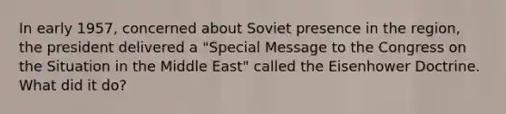 In early 1957, concerned about Soviet presence in the region, the president delivered a "Special Message to the Congress on the Situation in the Middle East" called the Eisenhower Doctrine. What did it do?