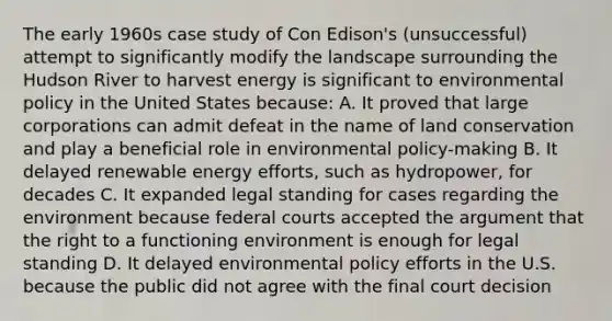 The early 1960s case study of Con Edison's (unsuccessful) attempt to significantly modify the landscape surrounding the Hudson River to harvest energy is significant to environmental policy in the United States because: A. It proved that large corporations can admit defeat in the name of land conservation and play a beneficial role in environmental policy-making B. It delayed renewable energy efforts, such as hydropower, for decades C. It expanded legal standing for cases regarding the environment because federal courts accepted the argument that the right to a functioning environment is enough for legal standing D. It delayed environmental policy efforts in the U.S. because the public did not agree with the final court decision