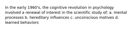 In the early 1960's, the cognitive revolution in psychology involved a renewal of interest in the scientific study of: a. mental processes b. hereditary influences c. unconscious motives d. learned behaviors