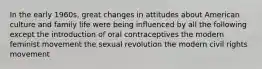 In the early 1960s, great changes in attitudes about American culture and family life were being influenced by all the following except the introduction of oral contraceptives the modern feminist movement the sexual revolution the modern civil rights movement