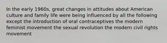 In the early 1960s, great changes in attitudes about American culture and family life were being influenced by all the following except the introduction of oral contraceptives the modern feminist movement the sexual revolution the modern civil rights movement