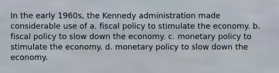 In the early 1960s, the Kennedy administration made considerable use of a. fiscal policy to stimulate the economy. b. fiscal policy to slow down the economy. c. monetary policy to stimulate the economy. d. monetary policy to slow down the economy.