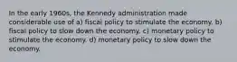 In the early 1960s, the Kennedy administration made considerable use of a) fiscal policy to stimulate the economy. b) fiscal policy to slow down the economy. c) monetary policy to stimulate the economy. d) monetary policy to slow down the economy.