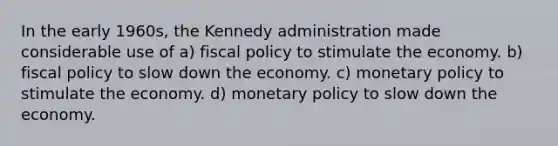 In the early 1960s, the Kennedy administration made considerable use of a) fiscal policy to stimulate the economy. b) fiscal policy to slow down the economy. c) monetary policy to stimulate the economy. d) monetary policy to slow down the economy.