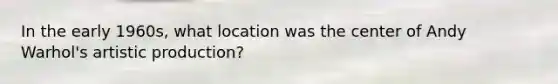 In the early 1960s, what location was the center of Andy Warhol's artistic production?