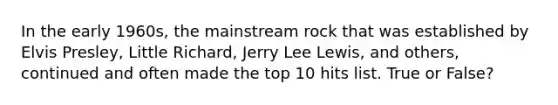 In the early 1960s, the mainstream rock that was established by Elvis Presley, Little Richard, Jerry Lee Lewis, and others, continued and often made the top 10 hits list. True or False?