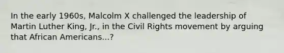 In the early 1960s, Malcolm X challenged the leadership of Martin Luther King, Jr., in the Civil Rights movement by arguing that African Americans...?