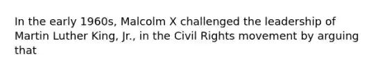 In the early 1960s, Malcolm X challenged the leadership of Martin Luther King, Jr., in the Civil Rights movement by arguing that