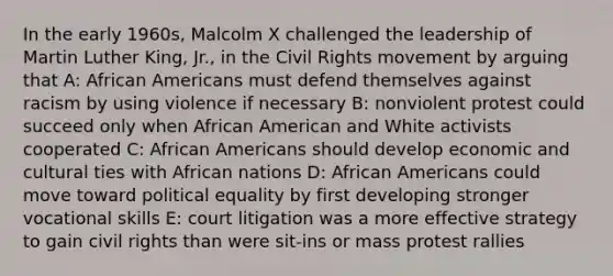 In the early 1960s, Malcolm X challenged the leadership of Martin Luther King, Jr., in <a href='https://www.questionai.com/knowledge/kwq766eC44-the-civil-rights-movement' class='anchor-knowledge'>the civil rights movement</a> by arguing that A: <a href='https://www.questionai.com/knowledge/kktT1tbvGH-african-americans' class='anchor-knowledge'>african americans</a> must defend themselves against racism by using violence if necessary B: nonviolent protest could succeed only when African American and White activists cooperated C: African Americans should develop economic and cultural ties with African nations D: African Americans could move toward political equality by first developing stronger vocational skills E: court litigation was a more effective strategy to gain civil rights than were sit-ins or mass protest rallies