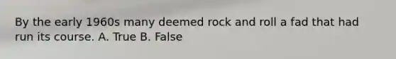 By the early 1960s many deemed rock and roll a fad that had run its course. A. True B. False