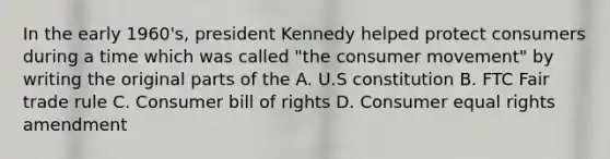 In the early 1960's, president Kennedy helped protect consumers during a time which was called "the consumer movement" by writing the original parts of the A. U.S constitution B. FTC Fair trade rule C. Consumer bill of rights D. Consumer equal rights amendment