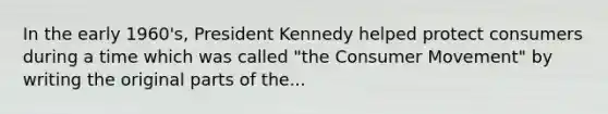 In the early 1960's, President Kennedy helped protect consumers during a time which was called "the Consumer Movement" by writing the original parts of the...