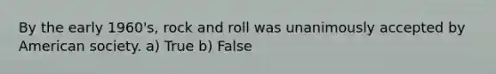 By the early 1960's, rock and roll was unanimously accepted by American society. a) True b) False