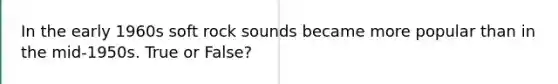 In the early 1960s soft rock sounds became more popular than in the mid-1950s. True or False?