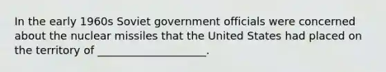 In the early 1960s Soviet government officials were concerned about the nuclear missiles that the United States had placed on the territory of ____________________.