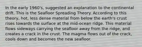 In the early 1960's, suggested an explanation to the continental drift. This is the Seafloor Spreading Theory. According to this theory, hot, less dense material from below the earth's crust rises towards the surface at the mid-ocean ridge. This material flows sideways carrying the seafloor away from the ridge, and creates a crack in the crust. The magma flows out of the crack, cools down and becomes the new seafloor.