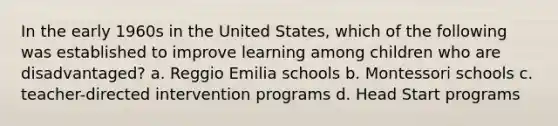 In the early 1960s in the United States, which of the following was established to improve learning among children who are disadvantaged? a. Reggio Emilia schools b. Montessori schools c. teacher-directed intervention programs d. Head Start programs