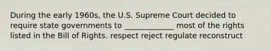 During the early 1960s, the U.S. Supreme Court decided to require state governments to _____________ most of the rights listed in the Bill of Rights. respect reject regulate reconstruct