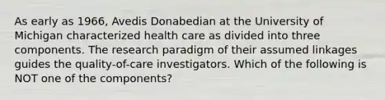 As early as 1966, Avedis Donabedian at the University of Michigan characterized health care as divided into three components. The research paradigm of their assumed linkages guides the quality-of-care investigators. Which of the following is NOT one of the components?