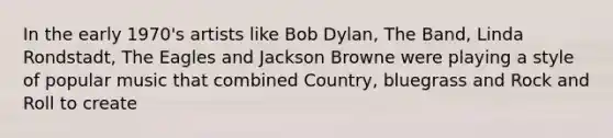 In the early 1970's artists like Bob Dylan, The Band, Linda Rondstadt, The Eagles and Jackson Browne were playing a style of popular music that combined Country, bluegrass and Rock and Roll to create