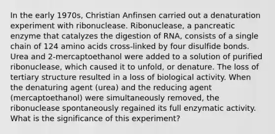 In the early 1970s, Christian Anfinsen carried out a denaturation experiment with ribonuclease. Ribonuclease, a pancreatic enzyme that catalyzes the digestion of RNA, consists of a single chain of 124 amino acids cross-linked by four disulfide bonds. Urea and 2-mercaptoethanol were added to a solution of purified ribonuclease, which caused it to unfold, or denature. The loss of tertiary structure resulted in a loss of biological activity. When the denaturing agent (urea) and the reducing agent (mercaptoethanol) were simultaneously removed, the ribonuclease spontaneously regained its full enzymatic activity. What is the significance of this experiment?