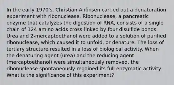 In the early 1970's, Christian Anfinsen carried out a denaturation experiment with ribonuclease. Ribonuclease, a pancreatic enzyme that catalyzes the digestion of RNA, consists of a single chain of 124 amino acids cross-linked by four disulfide bonds. Urea and 2-mercaptoethanol were added to a solution of purified ribonuclease, which caused it to unfold, or denature. The loss of tertiary structure resulted in a loss of biological activity. When the denaturing agent (urea) and the reducing agent (mercaptoethanol) were simultaneously removed, the ribonuclease spontaneously regained its full enzymatic activity. What is the significance of this experiment?