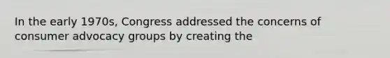 In the early 1970s, Congress addressed the concerns of consumer advocacy groups by creating the